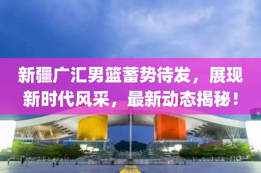新疆广汇男篮蓄势待发，展现新时代风采，最新动态揭秘！