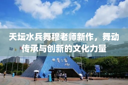 天坛水兵舞穆老师新作，舞动传承与创新的文化力量
