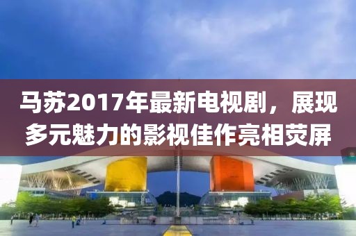 马苏2017年最新电视剧，展现多元魅力的影视佳作亮相荧屏