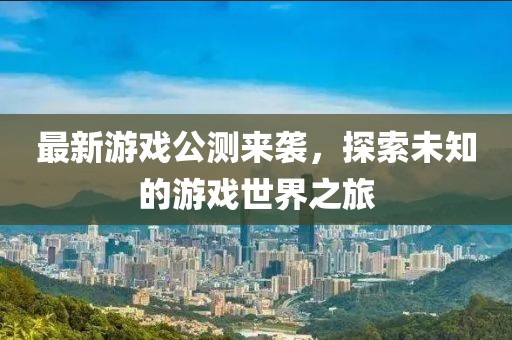 最新游戏公测来袭，探索未知的游戏世界之旅