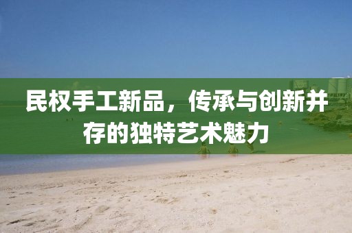 民权手工新品，传承与创新并存的独特艺术魅力
