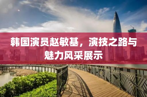 韩国演员赵敏基，演技之路与魅力风采展示