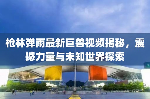 枪林弹雨最新巨兽视频揭秘，震撼力量与未知世界探索