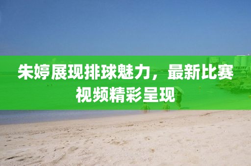 朱婷展现排球魅力，最新比赛视频精彩呈现