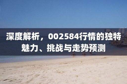 深度解析，002584行情的独特魅力、挑战与走势预测