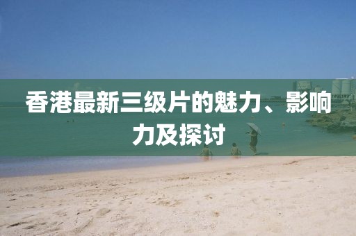 香港最新三级片的魅力、影响力及探讨