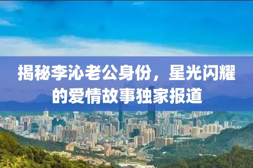 揭秘李沁老公身份，星光闪耀的爱情故事独家报道