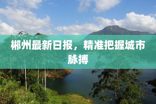 郴州最新日报，精准把握城市脉搏