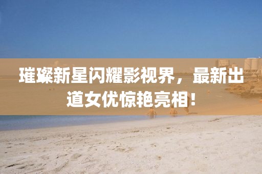 璀璨新星闪耀影视界，最新出道女优惊艳亮相！