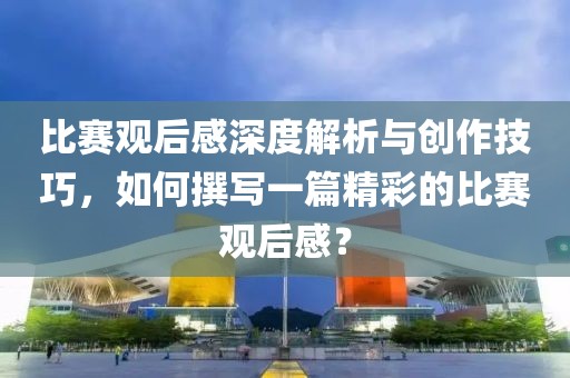 比赛观后感深度解析与创作技巧，如何撰写一篇精彩的比赛观后感？