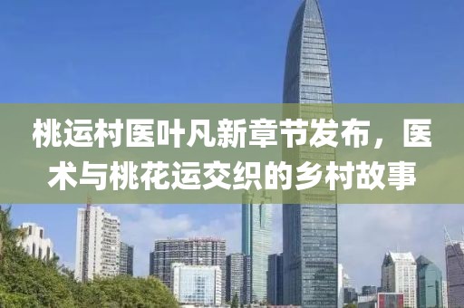 桃运村医叶凡新章节发布，医术与桃花运交织的乡村故事