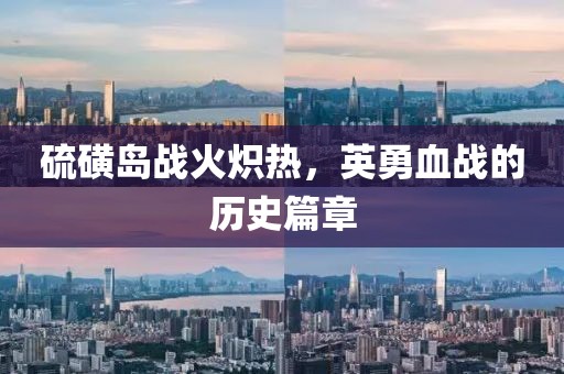 硫磺岛战火炽热，英勇血战的历史篇章