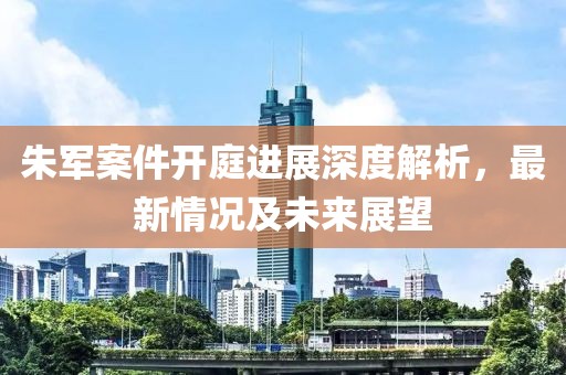 朱军案件开庭进展深度解析，最新情况及未来展望