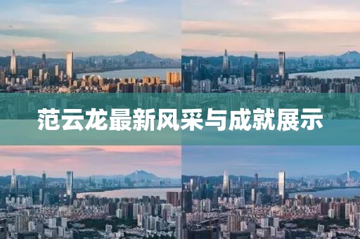 范云龙最新风采与成就展示