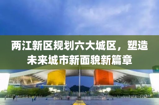 两江新区规划六大城区，塑造未来城市新面貌新篇章