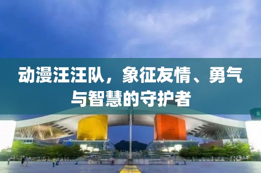动漫汪汪队，象征友情、勇气与智慧的守护者