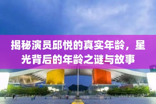 揭秘演员邱悦的真实年龄，星光背后的年龄之谜与故事