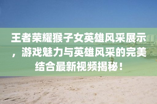王者荣耀猴子女英雄风采展示，游戏魅力与英雄风采的完美结合最新视频揭秘！