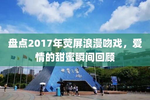 盘点2017年荧屏浪漫吻戏，爱情的甜蜜瞬间回顾