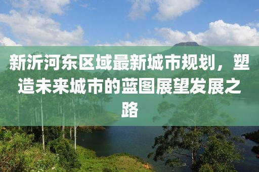 新沂河东区域最新城市规划，塑造未来城市的蓝图展望发展之路