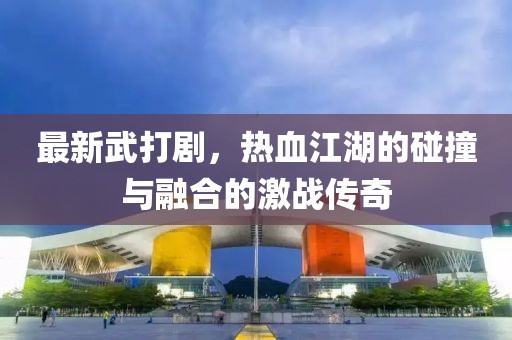 最新武打剧，热血江湖的碰撞与融合的激战传奇