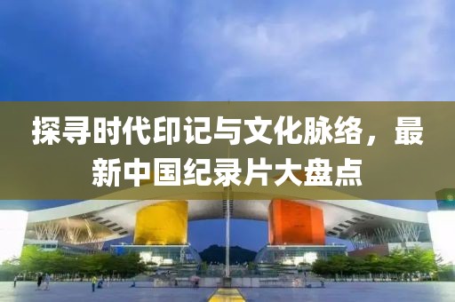 探寻时代印记与文化脉络，最新中国纪录片大盘点