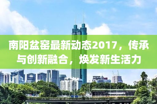 南阳盆窑最新动态2017，传承与创新融合，焕发新生活力