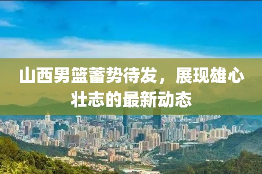 山西男篮蓄势待发，展现雄心壮志的最新动态