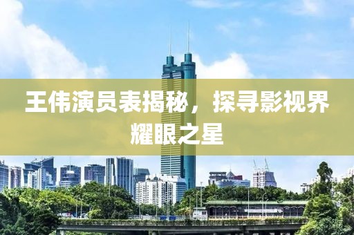 王伟演员表揭秘，探寻影视界耀眼之星