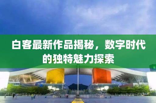 白客最新作品揭秘，数字时代的独特魅力探索