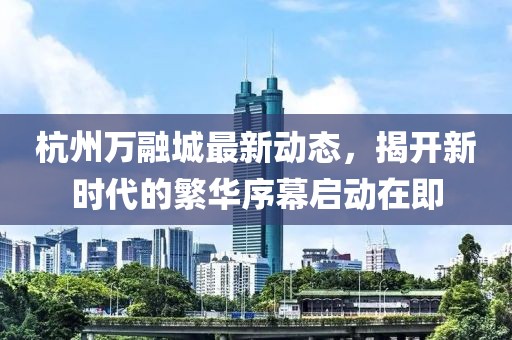 杭州万融城最新动态，揭开新时代的繁华序幕启动在即