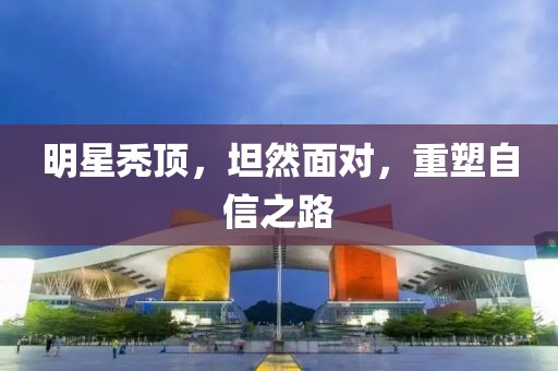 明星秃顶，坦然面对，重塑自信之路