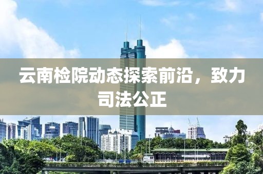云南检院动态探索前沿，致力司法公正