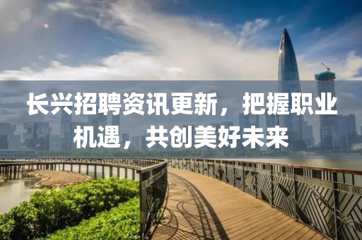 长兴招聘资讯更新，把握职业机遇，共创美好未来