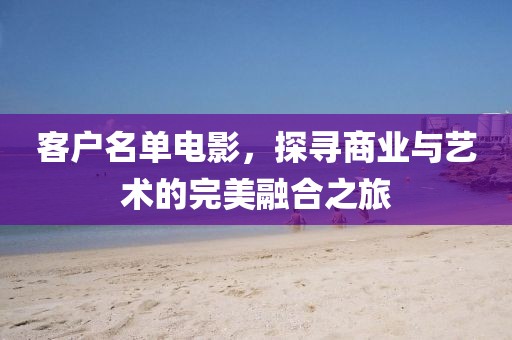 客户名单电影，探寻商业与艺术的完美融合之旅