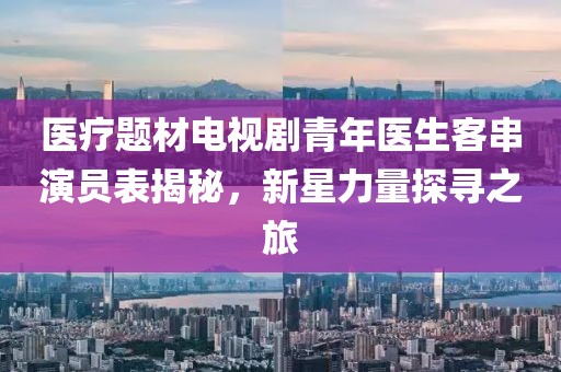 医疗题材电视剧青年医生客串演员表揭秘，新星力量探寻之旅