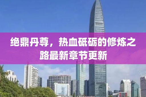 绝鼎丹尊，热血砥砺的修炼之路最新章节更新