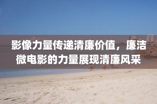 影像力量传递清廉价值，廉洁微电影的力量展现清廉风采