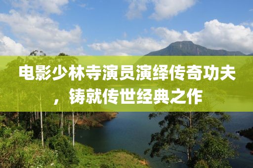 电影少林寺演员演绎传奇功夫，铸就传世经典之作
