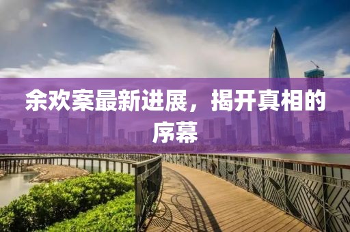 余欢案最新进展，揭开真相的序幕