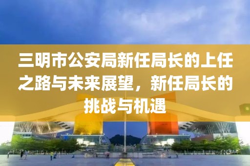 三明市公安局新任局长的上任之路与未来展望，新任局长的挑战与机遇