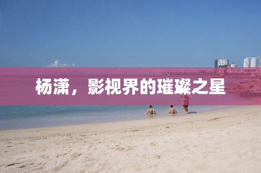 杨潇，影视界的璀璨之星