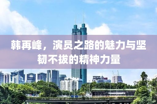 韩再峰，演员之路的魅力与坚韧不拔的精神力量