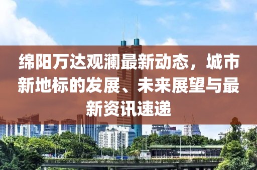 绵阳万达观澜最新动态，城市新地标的发展、未来展望与最新资讯速递