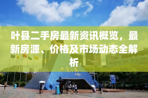 叶县二手房最新资讯概览，最新房源、价格及市场动态全解析