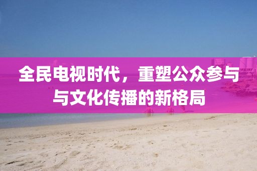 全民电视时代，重塑公众参与与文化传播的新格局
