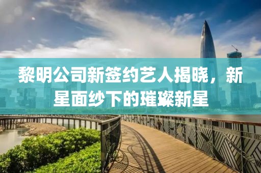 黎明公司新签约艺人揭晓，新星面纱下的璀璨新星