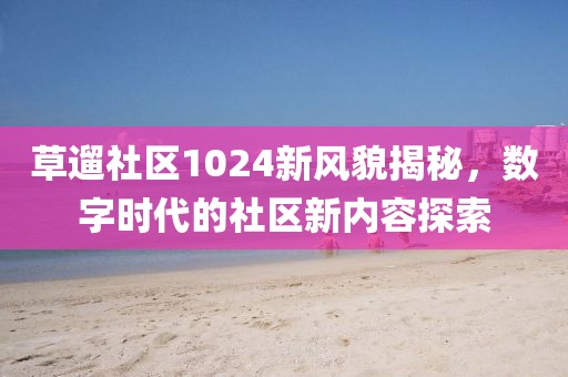 草遛社区1024新风貌揭秘，数字时代的社区新内容探索