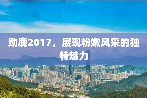 勋鹿2017，展现粉嫩风采的独特魅力