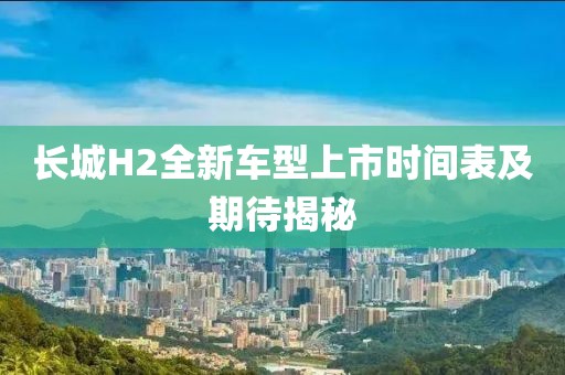 长城H2全新车型上市时间表及期待揭秘
